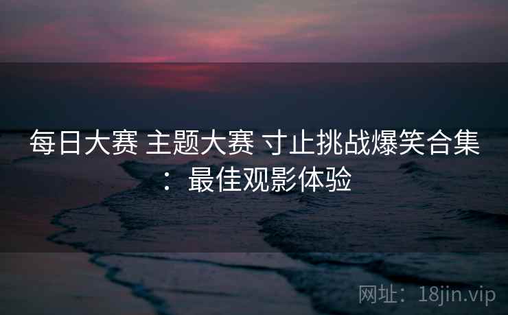 每日大赛 主题大赛 寸止挑战爆笑合集：最佳观影体验