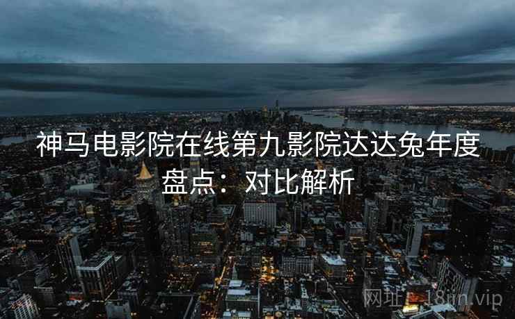 神马电影院在线第九影院达达兔年度盘点：对比解析