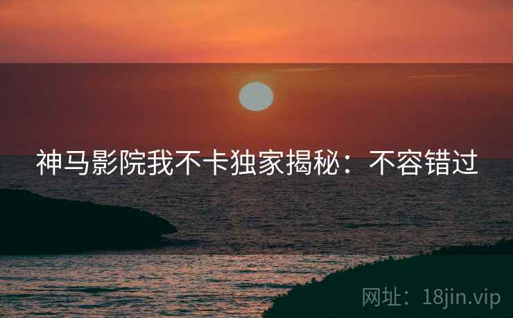 神马影院我不卡独家揭秘：不容错过