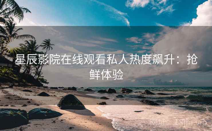 星辰影院在线观看私人热度飙升：抢鲜体验