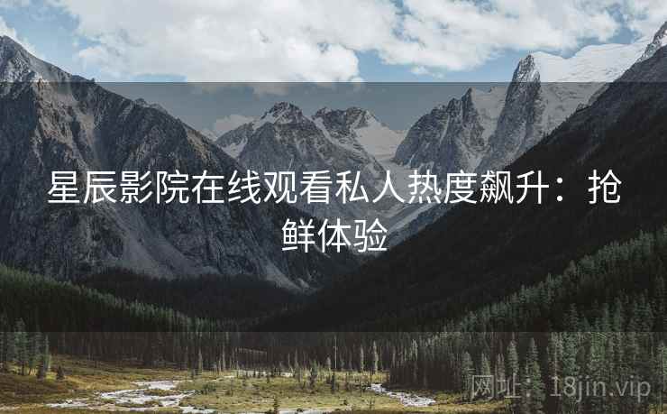 星辰影院在线观看私人热度飙升：抢鲜体验