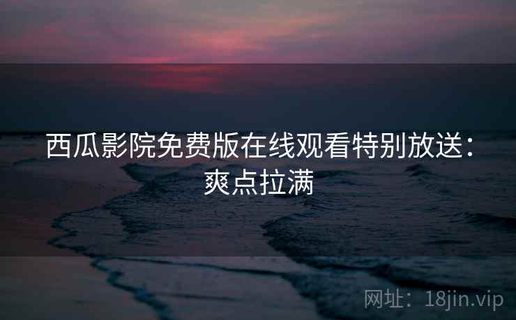 西瓜影院免费版在线观看特别放送：爽点拉满